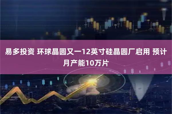 易多投资 环球晶圆又一12英寸硅晶圆厂启用 预计月产能10万片
