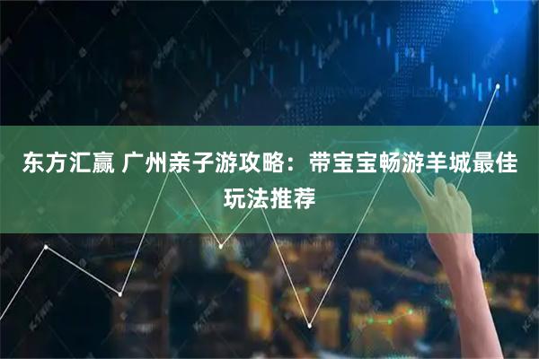 东方汇赢 广州亲子游攻略：带宝宝畅游羊城最佳玩法推荐