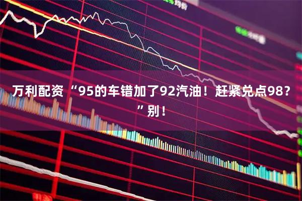 万利配资 “95的车错加了92汽油！赶紧兑点98？”别！