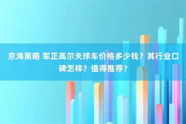 京海策略 军正高尔夫球车价格多少钱？其行业口碑怎样？值得推荐？