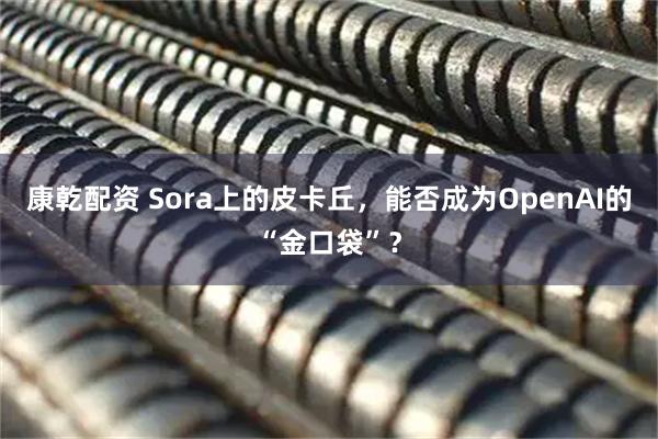 康乾配资 Sora上的皮卡丘，能否成为OpenAI的“金口袋”？
