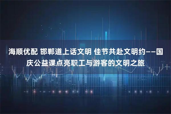 海顺优配 邯郸道上话文明 佳节共赴文明约——国庆公益课点亮职工与游客的文明之旅