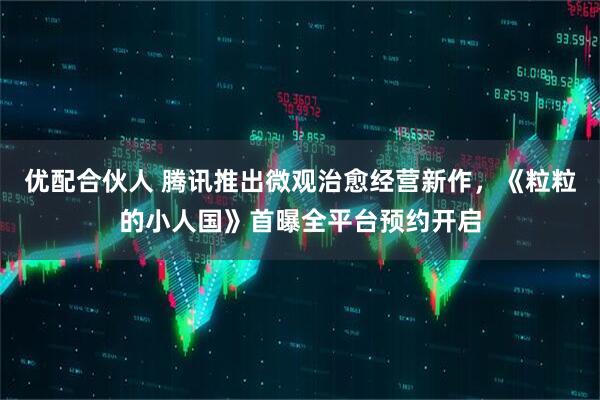 优配合伙人 腾讯推出微观治愈经营新作，《粒粒的小人国》首曝全平台预约开启