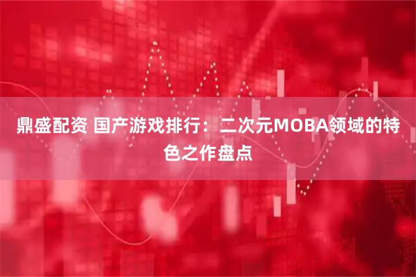 鼎盛配资 国产游戏排行：二次元MOBA领域的特色之作盘点