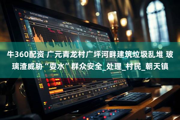 牛360配资 广元青龙村广坪河畔建筑垃圾乱堆 玻璃渣威胁“耍水”群众安全_处理_村民_朝天镇