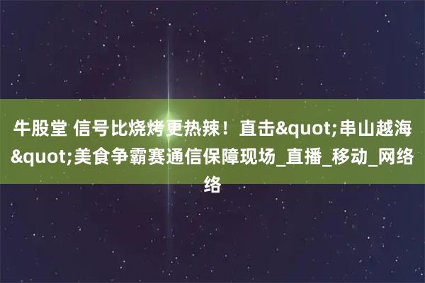 牛股堂 信号比烧烤更热辣！直击"串山越海"美食争霸赛通信保障现场_直播_移动_网络