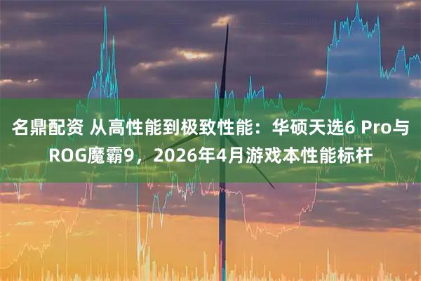 名鼎配资 从高性能到极致性能：华硕天选6 Pro与ROG魔霸9，2026年4月游戏本性能标杆