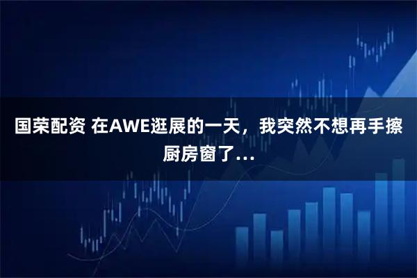 国荣配资 在AWE逛展的一天，我突然不想再手擦厨房窗了…