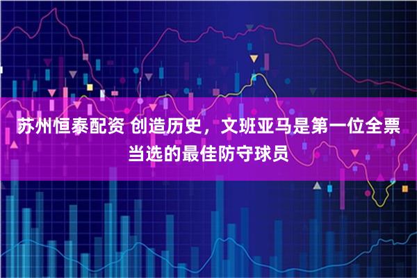 苏州恒泰配资 创造历史，文班亚马是第一位全票当选的最佳防守球员