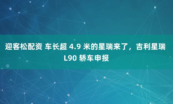 迎客松配资 车长超 4.9 米的星瑞来了，吉利星瑞 L90 轿车申报
