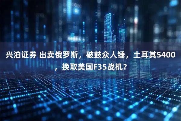 兴泊证券 出卖俄罗斯，破鼓众人锤，土耳其S400，换取美国F35战机？
