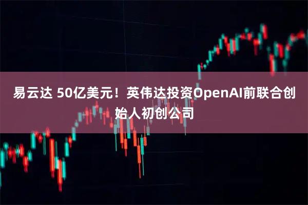 易云达 50亿美元！英伟达投资OpenAI前联合创始人初创公司