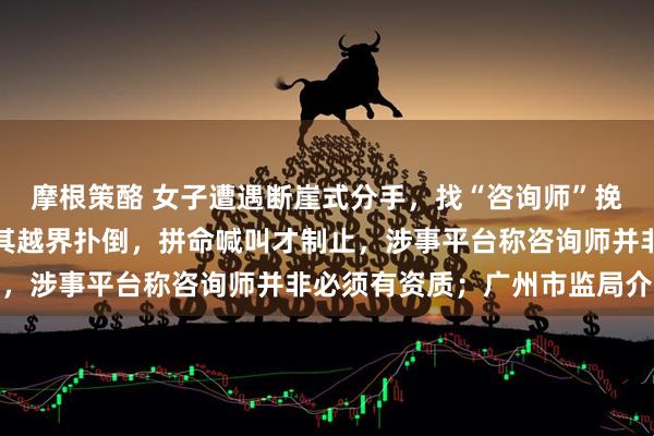 摩根策酪 女子遭遇断崖式分手，找“咨询师”挽回感情，却在民宿内被其越界扑倒，拼命喊叫才制止，涉事平台称咨询师并非必须有资质；广州市监局介入