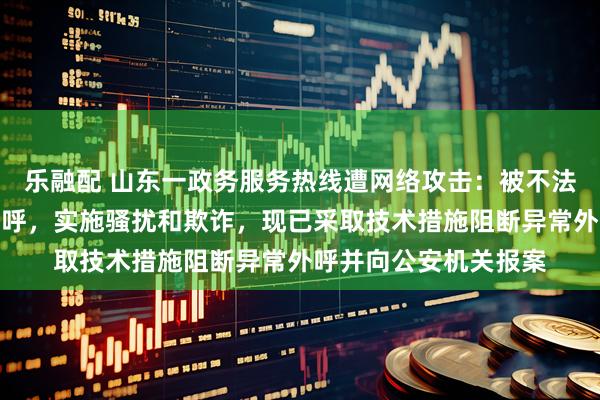 乐融配 山东一政务服务热线遭网络攻击：被不法分子利用实施批量外呼，实施骚扰和欺诈，现已采取技术措施阻断异常外呼并向公安机关报案