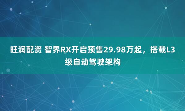 旺润配资 智界RX开启预售29.98万起，搭载L3级自动驾驶架构